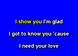 I show you Pm glad

I got to know you 'cause

I need your love