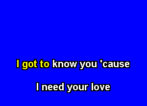 I got to know you 'cause

I need your love