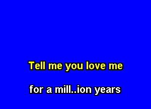 Tell me you love me

for a mill..ion years