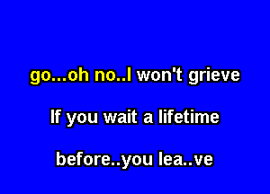 go...oh no..l won't grieve

If you wait a lifetime

before..you Iea..ve