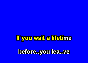 If you wait a lifetime

before..you Iea..ve