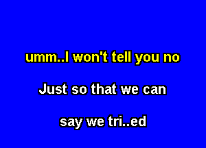 umm..l won't tell you no

Just so that we can

say we tri..ed
