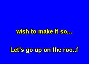 wish to make it so...

Let's go up on the roo..f