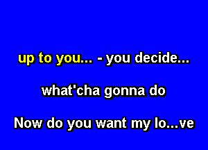 up to you... - you decide...

what'cha gonna do

Now do you want my Io...ve
