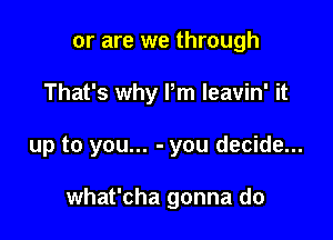 or are we through
That's why Pm leavin' it

up to you... - you decide...

what'cha gonna do