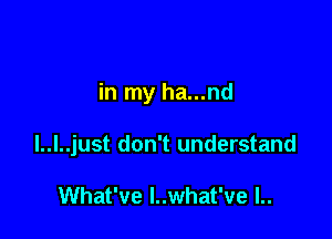 in my ha...nd

l..l..just don't understand

What've I..what've l..