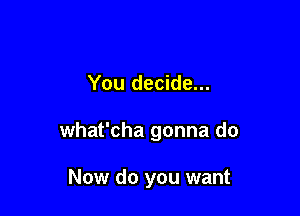 You decide...

what'cha gonna do

Now do you want