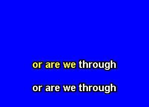 or are we through

or are we through