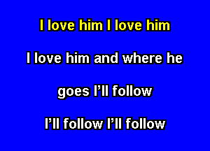 I love him I love him

I love him and where he

goes Pll follow

PII follow Pll follow