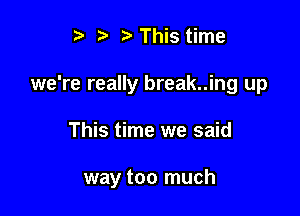 ? '5' t' This time
we're really break..ing up

This time we said

way too much