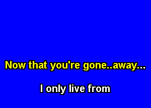 Now that you're gone..away...

I only live from