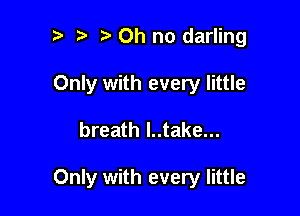 i) i? Oh no darling

Only with every little

breath I..take...

Only with every little