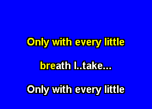 Only with every little

breath l..take...

Only with every little