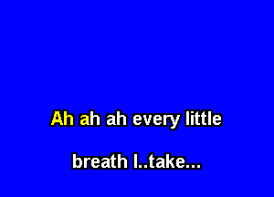 Ah ah ah every little

breath l..take...