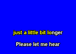 just a little bit longer

Please let me hear