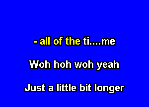 - all of the ti....me

Woh hoh woh yeah

Just a little bit longer