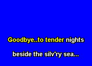 Goodbye..to tender nights

beside the silv'ry sea...