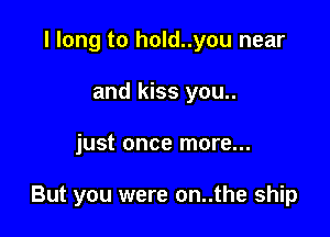 I long to hold..you near
and kiss you..

just once more...

But you were on..the ship