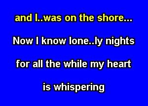 and l..was on the shore...

Now I know lone..ly nights

for all the while my heart

is whispering