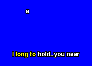 I long to hold..you near