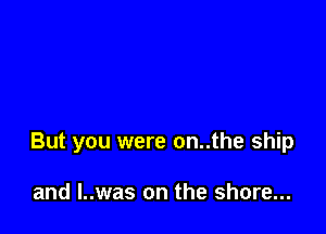 But you were on..the ship

and l..was on the shore...