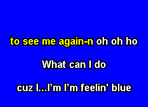 to see me again-n oh oh ho

What can I do

cuz l...Pm Pm feelin' blue