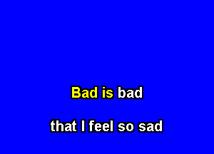 Bad is bad

that I feel so sad