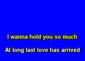 lwanna hold you so much

At long last love has arrived