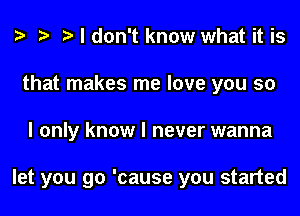 o o o I don't know what it is
that makes me love you so
I only know I never wanna

let you go 'cause you started