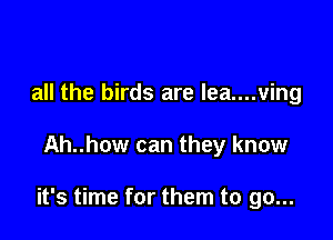 all the birds are lea....ving

Ah..how can they know

it's time for them to go...