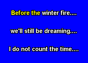 Before the winter fire....

we'll still be dreaming...

I do not count the time....