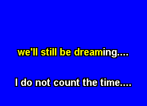 we'll still be dreaming...

I do not count the time....