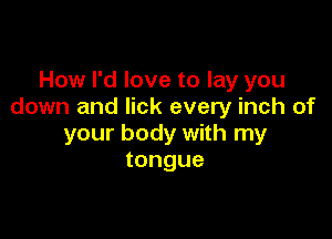 How I'd love to lay you
down and lick every inch of

your body with my
tongue