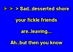 ta t) Sad..desserted share

your fickle friends

are..leaving...

Ah..but then you know