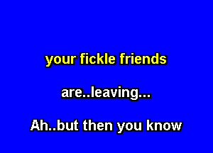 your fickle friends

are..leaving...

Ah..but then you know