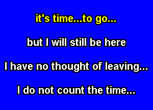 it's time...to go...

but I will still be here

I have no thought of leaving...

I do not count the time...