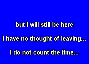 but I will still be here

I have no thought of leaving...

I do not count the time...