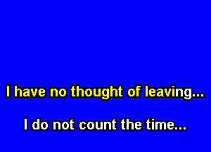 l have no thought of leaving...

I do not count the time...