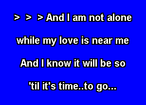 za t) And I am not alone

while my love is near me

And I know it will be so

'til it's time..to go...