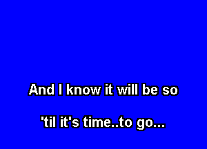 And I know it will be so

'til it's time..to go...