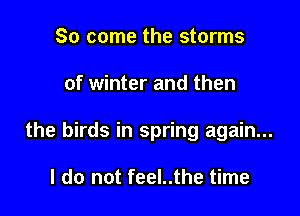 So come the storms

of winter and then

the birds in spring again...

I do not feel..the time