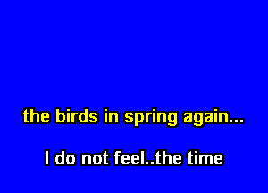the birds in spring again...

I do not feel..the time