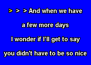 ta r! And when we have
a few more days

I wonder if PII get to say

you didn't have to be so nice