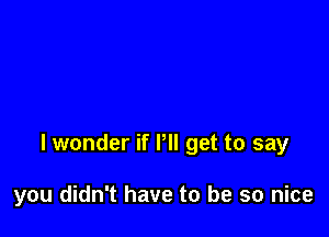 lwonder if Pll get to say

you didn't have to be so nice