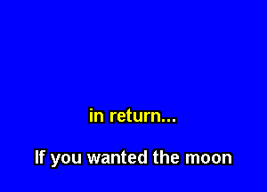 in return...

If you wanted the moon