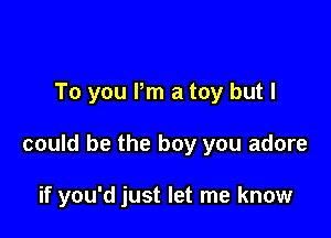 To you Pm a toy but I

could be the boy you adore

if you'd just let me know