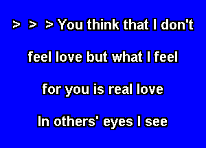 t? t) You think that I don't

feel love but what I feel

for you is real love

In others' eyes I see