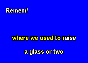 where we used to raise

a glass or two