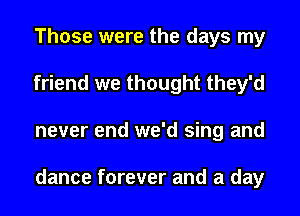 Those were the days my
friend we thought they'd
never end we'd sing and

dance forever and a day