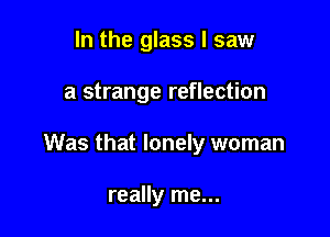 In the glass I saw

a strange reflection

Was that lonely woman

really me...